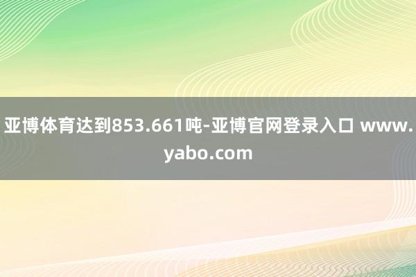 亚博体育达到853.661吨-亚博官网登录入口 www.yabo.com