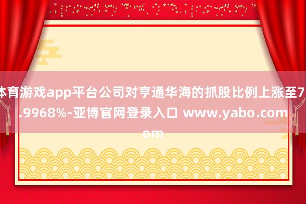 体育游戏app平台公司对亨通华海的抓股比例上涨至75.9968%-亚博官网登录入口 www.yabo.com