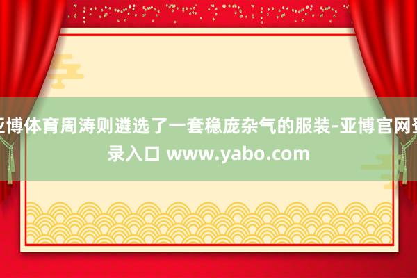 亚博体育周涛则遴选了一套稳庞杂气的服装-亚博官网登录入口 www.yabo.com