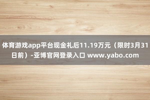 体育游戏app平台现金礼后11.19万元（限时3月31日前）-亚博官网登录入口 www.yabo.com