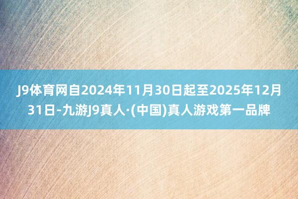 J9体育网自2024年11月30日起至2025年12月31日-九游J9真人·(中国)真人游戏第一品牌