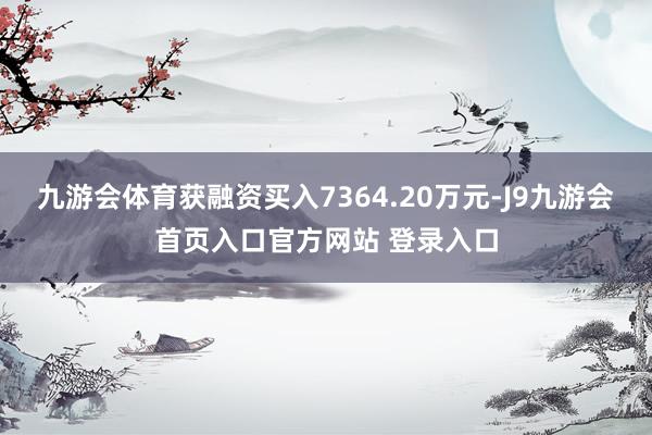 九游会体育获融资买入7364.20万元-J9九游会首页入口官方网站 登录入口