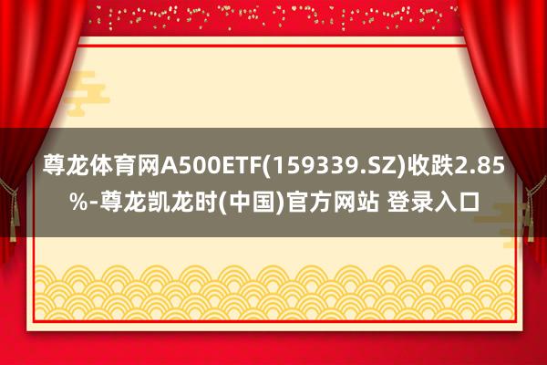 尊龙体育网A500ETF(159339.SZ)收跌2.85%-尊龙凯龙时(中国)官方网站 登录入口