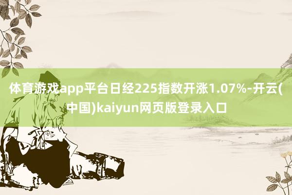 体育游戏app平台日经225指数开涨1.07%-开云(中国)kaiyun网页版登录入口