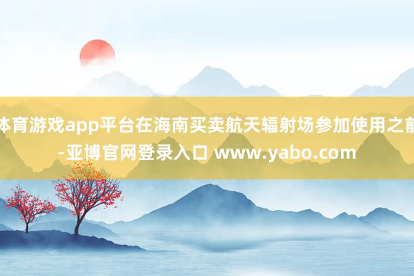 体育游戏app平台在海南买卖航天辐射场参加使用之前-亚博官网登录入口 www.yabo.com