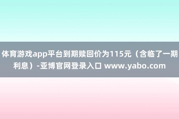 体育游戏app平台到期赎回价为115元（含临了一期利息）-亚博官网登录入口 www.yabo.com
