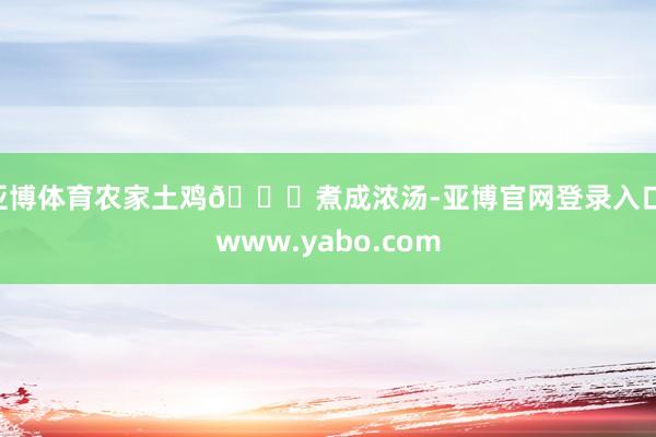 亚博体育农家土鸡🍗煮成浓汤-亚博官网登录入口 www.yabo.com