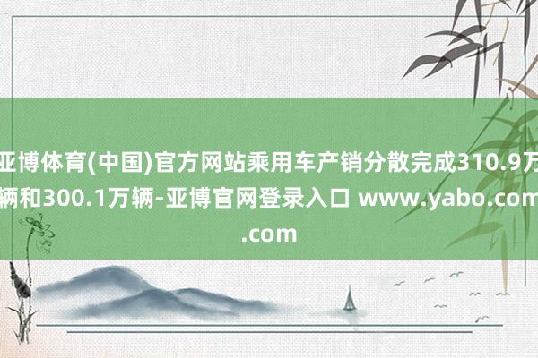 亚博体育(中国)官方网站乘用车产销分散完成310.9万辆和300.1万辆-亚博官网登录入口 www.yabo.com