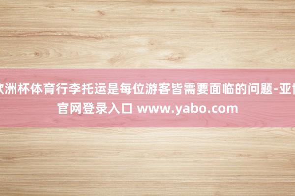 欧洲杯体育行李托运是每位游客皆需要面临的问题-亚博官网登录入口 www.yabo.com