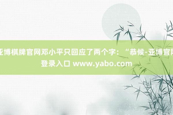 亚博棋牌官网邓小平只回应了两个字：“恭候-亚博官网登录入口 www.yabo.com