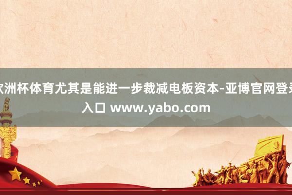 欧洲杯体育尤其是能进一步裁减电板资本-亚博官网登录入口 www.yabo.com