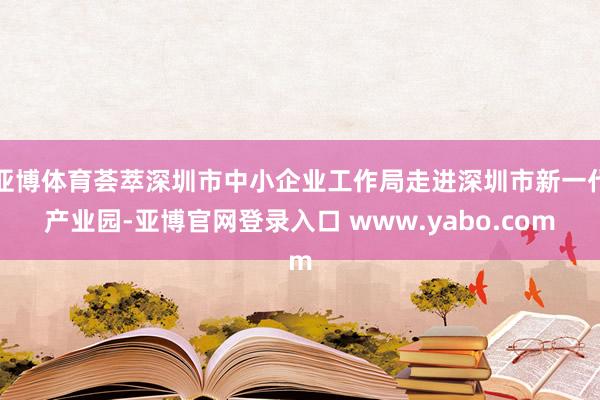 亚博体育荟萃深圳市中小企业工作局走进深圳市新一代产业园-亚博官网登录入口 www.yabo.com