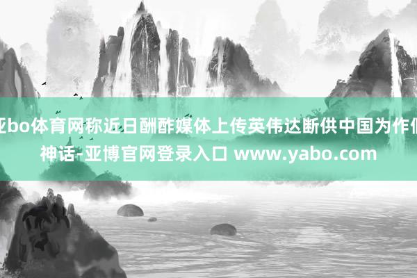 亚bo体育网称近日酬酢媒体上传英伟达断供中国为作假神话-亚博官网登录入口 www.yabo.com