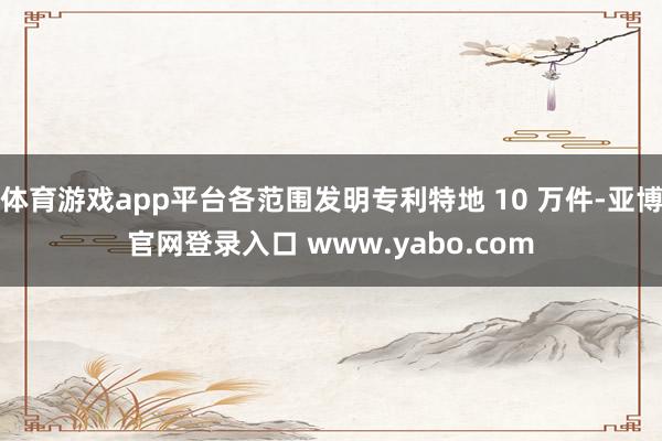 体育游戏app平台各范围发明专利特地 10 万件-亚博官网登录入口 www.yabo.com