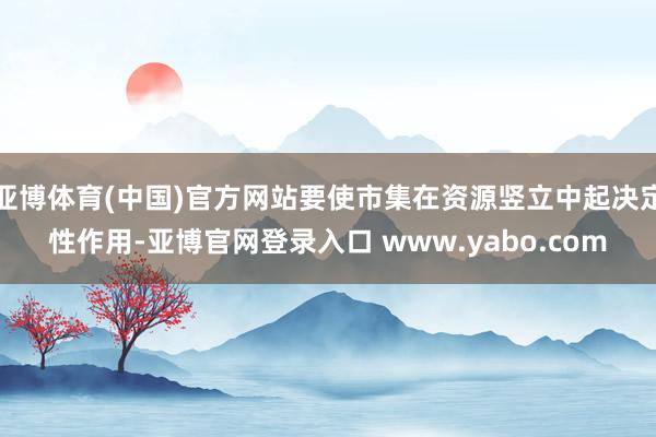 亚博体育(中国)官方网站要使市集在资源竖立中起决定性作用-亚博官网登录入口 www.yabo.com