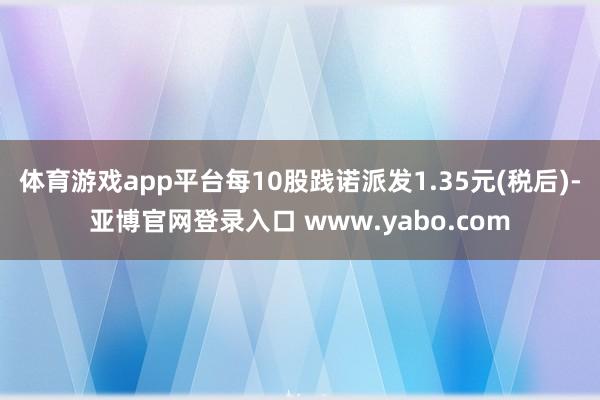 体育游戏app平台每10股践诺派发1.35元(税后)-亚博官网登录入口 www.yabo.com