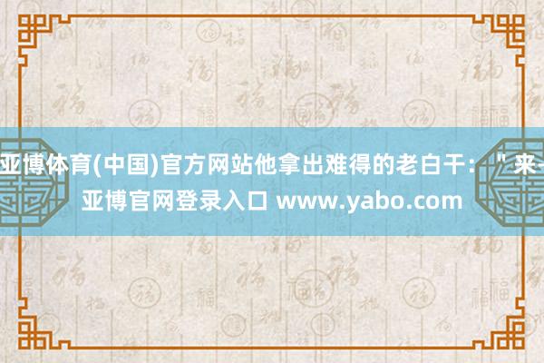 亚博体育(中国)官方网站他拿出难得的老白干：＂来-亚博官网登录入口 www.yabo.com