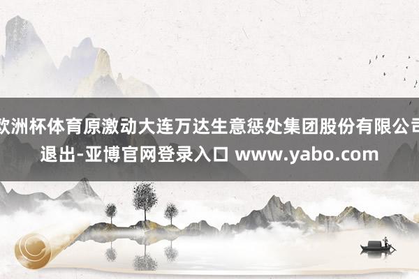 欧洲杯体育原激动大连万达生意惩处集团股份有限公司退出-亚博官网登录入口 www.yabo.com