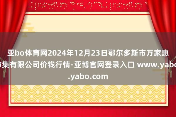 亚bo体育网2024年12月23日鄂尔多斯市万家惠农贸市集有限公司价钱行情-亚博官网登录入口 www.yabo.com