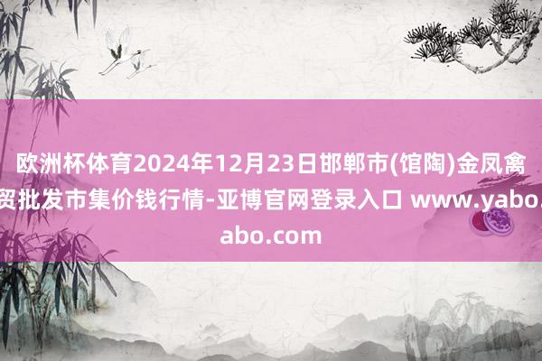 欧洲杯体育2024年12月23日邯郸市(馆陶)金凤禽蛋农贸批发市集价钱行情-亚博官网登录入口 www.yabo.com