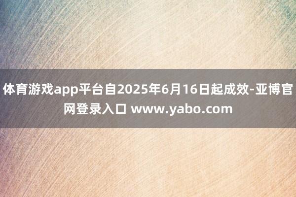 体育游戏app平台自2025年6月16日起成效-亚博官网登录入口 www.yabo.com