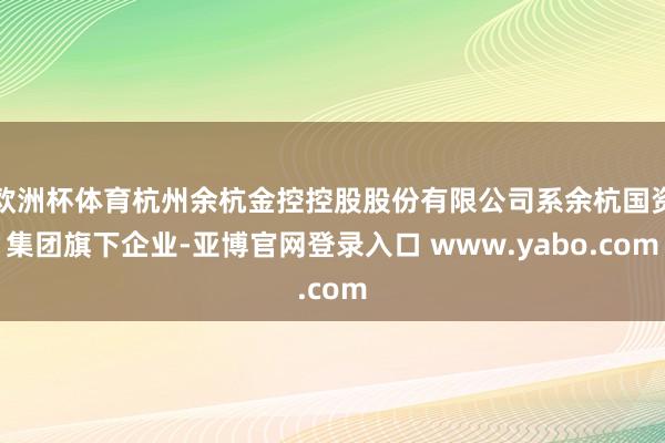 欧洲杯体育杭州余杭金控控股股份有限公司系余杭国资集团旗下企业-亚博官网登录入口 www.yabo.com