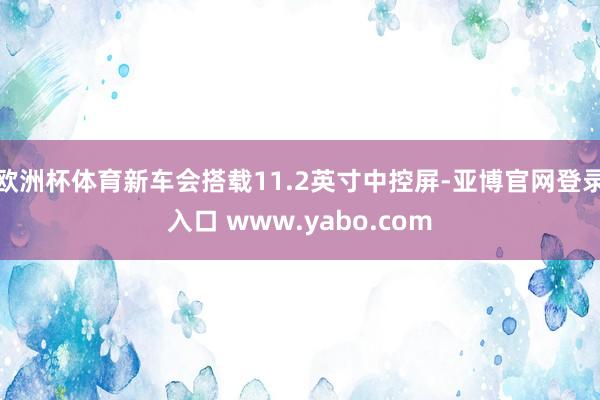 欧洲杯体育新车会搭载11.2英寸中控屏-亚博官网登录入口 www.yabo.com