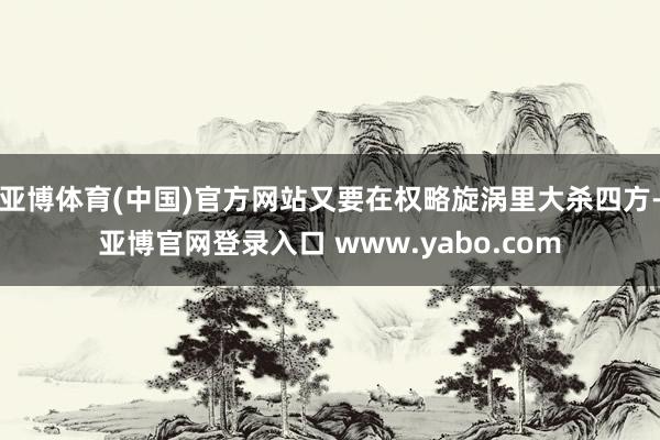 亚博体育(中国)官方网站又要在权略旋涡里大杀四方-亚博官网登录入口 www.yabo.com