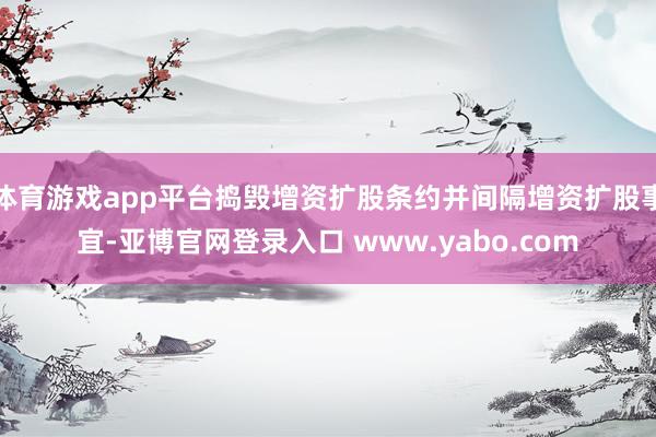 体育游戏app平台捣毁增资扩股条约并间隔增资扩股事宜-亚博官网登录入口 www.yabo.com