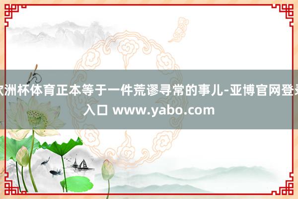 欧洲杯体育正本等于一件荒谬寻常的事儿-亚博官网登录入口 www.yabo.com