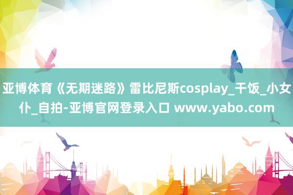 亚博体育《无期迷路》雷比尼斯cosplay_干饭_小女仆_自拍-亚博官网登录入口 www.yabo.com