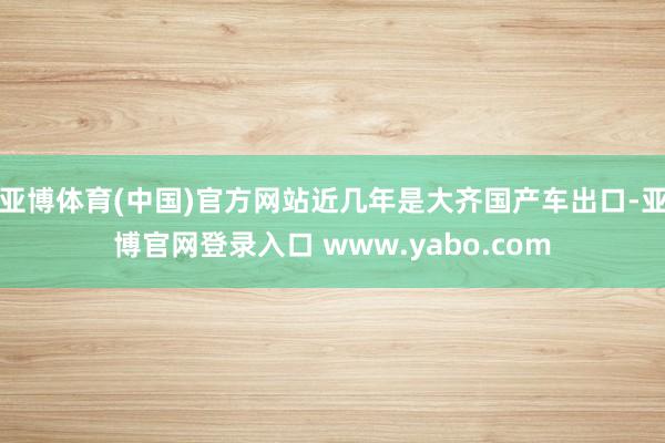 亚博体育(中国)官方网站近几年是大齐国产车出口-亚博官网登录入口 www.yabo.com