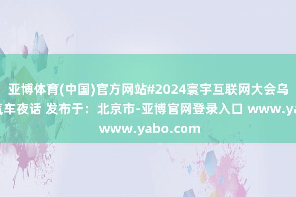 亚博体育(中国)官方网站#2024寰宇互联网大会乌镇咖荟·汽车夜话 发布于：北京市-亚博官网登录入口 www.yabo.com