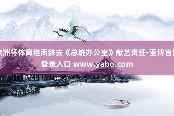 欧洲杯体育继而辞去《总统办公室》献艺责任-亚博官网登录入口 www.yabo.com