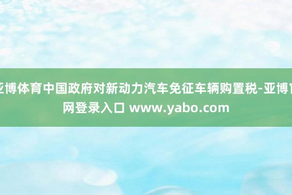 亚博体育中国政府对新动力汽车免征车辆购置税-亚博官网登录入口 www.yabo.com