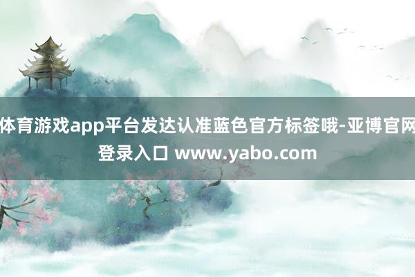 体育游戏app平台发达认准蓝色官方标签哦-亚博官网登录入口 www.yabo.com