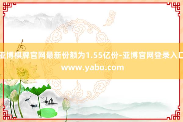 亚博棋牌官网最新份额为1.55亿份-亚博官网登录入口 www.yabo.com