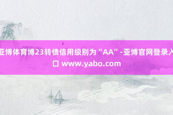 亚博体育博23转债信用级别为“AA”-亚博官网登录入口 www.yabo.com