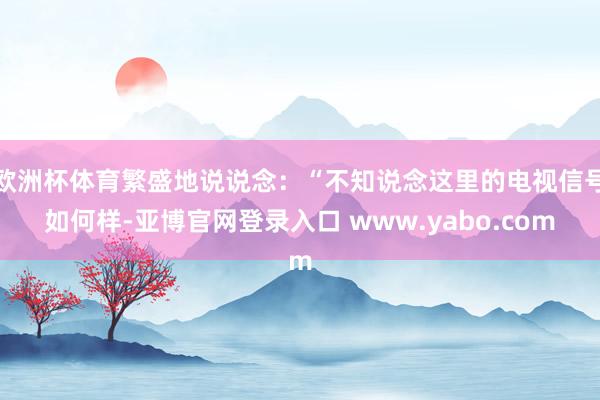 欧洲杯体育繁盛地说说念：“不知说念这里的电视信号如何样-亚博官网登录入口 www.yabo.com