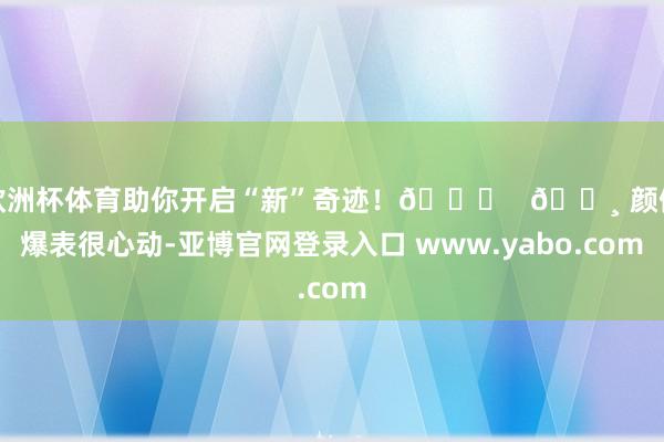 欧洲杯体育助你开启“新”奇迹！🚀   🌸 颜值爆表很心动-亚博官网登录入口 www.yabo.com