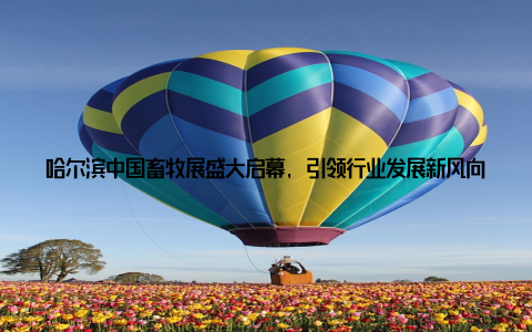 哈尔滨中国畜牧展盛大启幕, 引领行业发展新风向, 激发年轻一代创新热情近日, 备受瞩目的哈尔滨中国畜牧展在冰城哈尔滨盛大启幕
