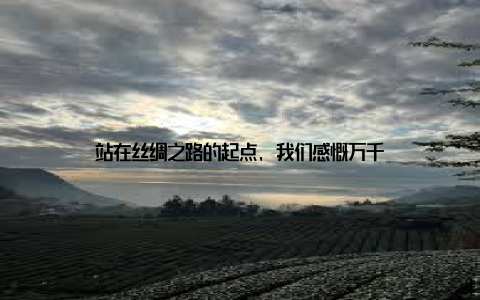 站在丝绸之路的起点, 我们感慨万千